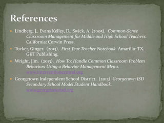 Lindberg, J., Evans Kelley, D., Swick, A. (2005). Common-Sense
Classroom Management for Middle and High School Teachers.
California: Corwin Press.
 Tucker, Ginger. (2013). First Year Teacher Notebook. Amarillo: TX.
GKT Publishing.
 Wright, Jim. (2013). How To: Handle Common Classroom Problem
Behaviors Using a Behavior Management Menu.
www.interventioncentral.org
 Georgetown Independent School District. (2013) Georgetown ISD
Secondary School Model Student Handbook.
www.georgetownisd.org
 