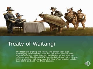 Treaty of Waitangi
The Maori are signing the Treaty. The British took over
sovereignty of the Maoris’ land and the Maori version was
slightly different. They thought that the British were taking
governorship. The Maori think that the British are going to give
them protection, but they want the Maoris’ permission to take
over there land and rule there country.
 