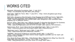 THE EFFECTS OF BATH SALTS ON
FAMILY AND SOCIETY
oBath salts are a new craze that’s sweeping the nation. With the long
list of the effects that continues to grow as more and more batches
with different chemical are made, bath salts can lead you down a long
and dangerous path. They can tear apart families and as more and
more people continue to use it, society might start to fall apart too.
 