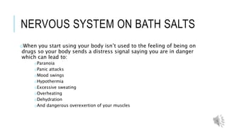 LEGAL CONSEQUENCES OF USING
oMost states have banned the use of bath salts
oYou can get a misdemeanor for selling, being in possession, or using
the bath salts.
oIf found guilty users face up to six months in jail or a 1000 dollar
fine.
 