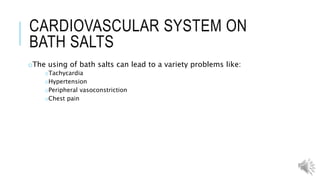 NERVOUS SYSTEM ON BATH SALTS
oWhen you start using your body isn’t used to the feeling of being on
drugs so your body sends a distress signal saying you are in danger
which can lead to:
oParanoia
oPanic attacks
oMood swings
oHypothermia
oExcessive sweating
oOverheating
oDehydration
oAnd dangerous overexertion of your muscles
 