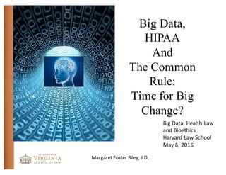 Big Data,
HIPAA
And
The Common
Rule:
Time for Big
Change?
Margaret	
  Foster	
  Riley,	
  J.D.
Big	
  Data,	
  Health	
  Law	
  
and	
  Bioethics
Harvard	
  Law	
  School
May	
  6,	
  2016
 