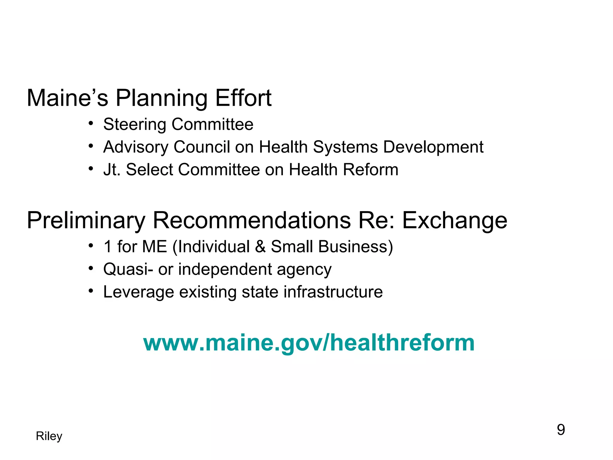 Maine’s Planning Effort Steering Committee Advisory Council on Health Systems Development Jt. Select Committee on Health Reform Preliminary Recommendations Re: Exchange 1 for ME (Individual & Small Business) Quasi- or independent agency Leverage existing state infrastructure www.maine.gov/healthreform Riley 9 