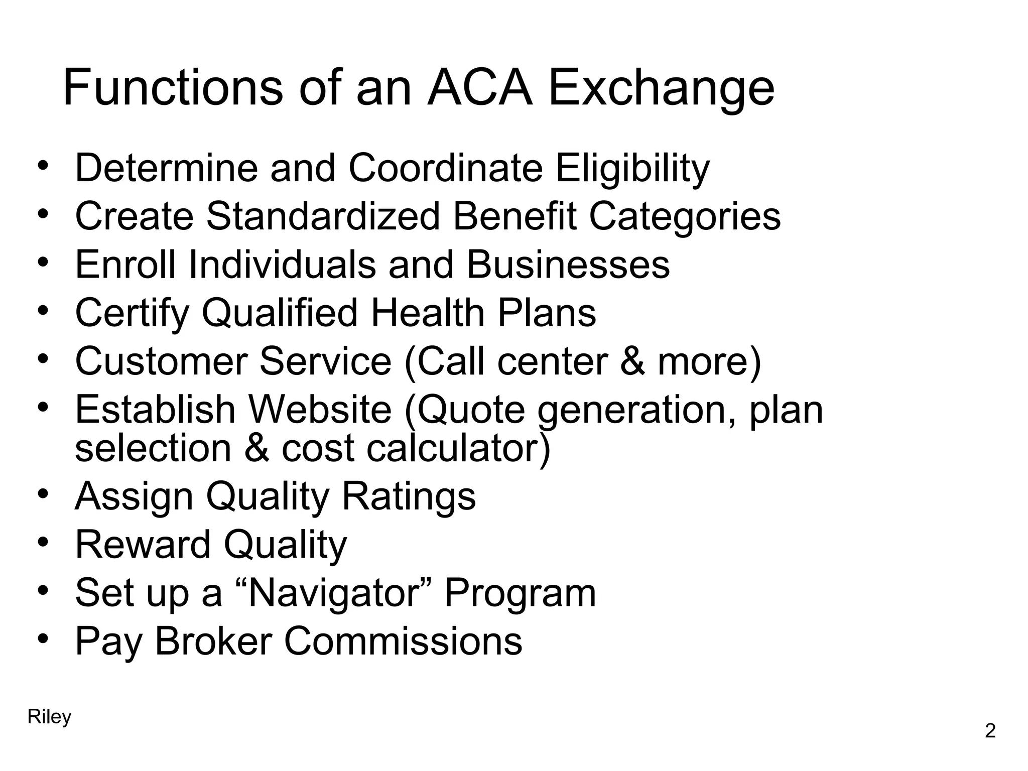 Functions of an ACA Exchange Determine and Coordinate Eligibility Create Standardized Benefit Categories Enroll Individuals and Businesses Certify Qualified Health Plans Customer Service (Call center & more) Establish Website (Quote generation, plan selection & cost calculator) Assign Quality Ratings Reward Quality Set up a “Navigator” Program Pay Broker Commissions Riley 2 