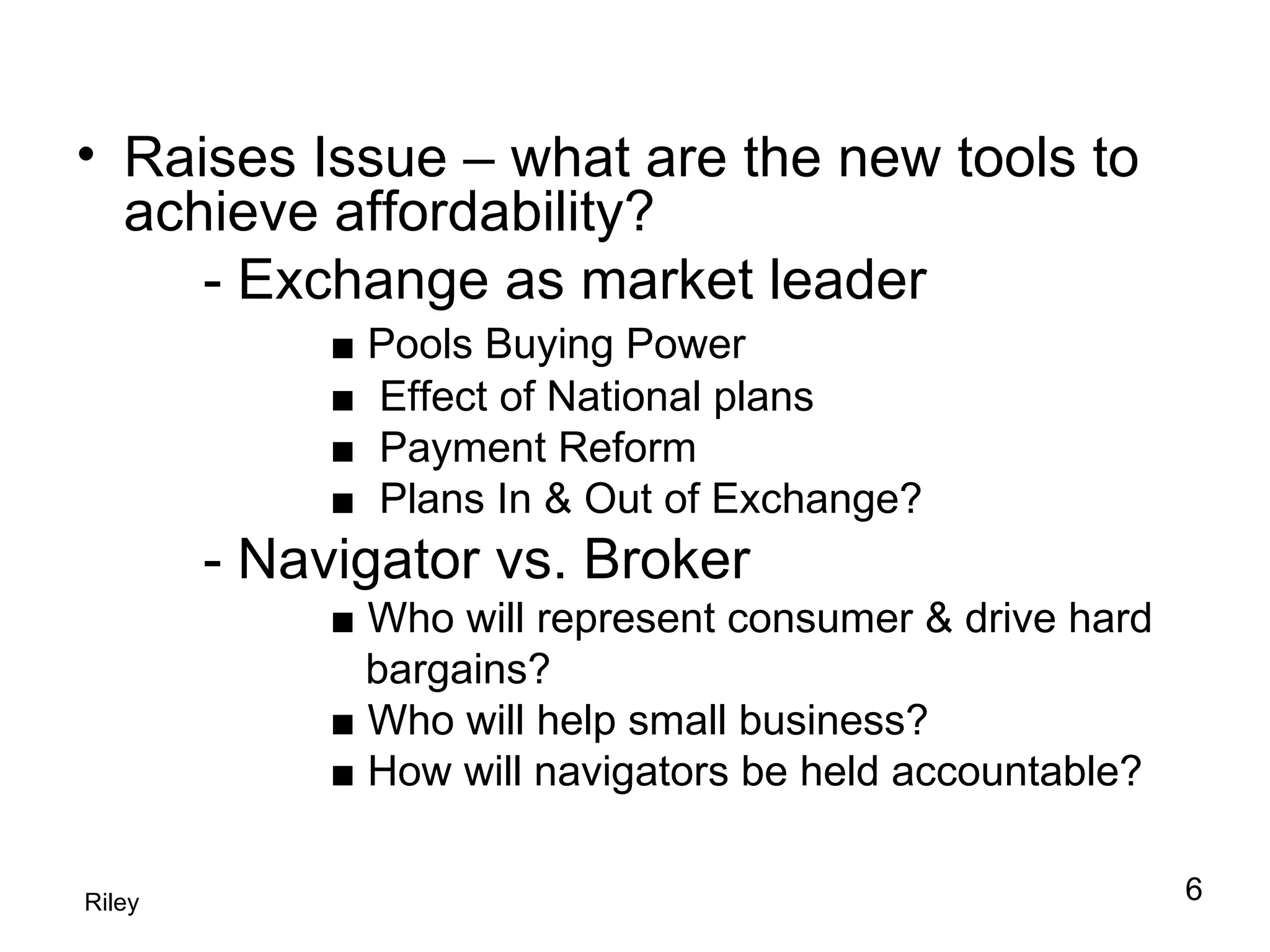 Raises Issue – what are the new tools to achieve affordability? - Exchange as market leader ■  Pools Buying Power ■  Effect of National plans ■  Payment Reform ■  Plans In & Out of Exchange?  - Navigator vs. Broker ■  Who will represent consumer & drive hard    bargains? ■  Who will help small business? ■  How will navigators be held accountable? Riley 6 