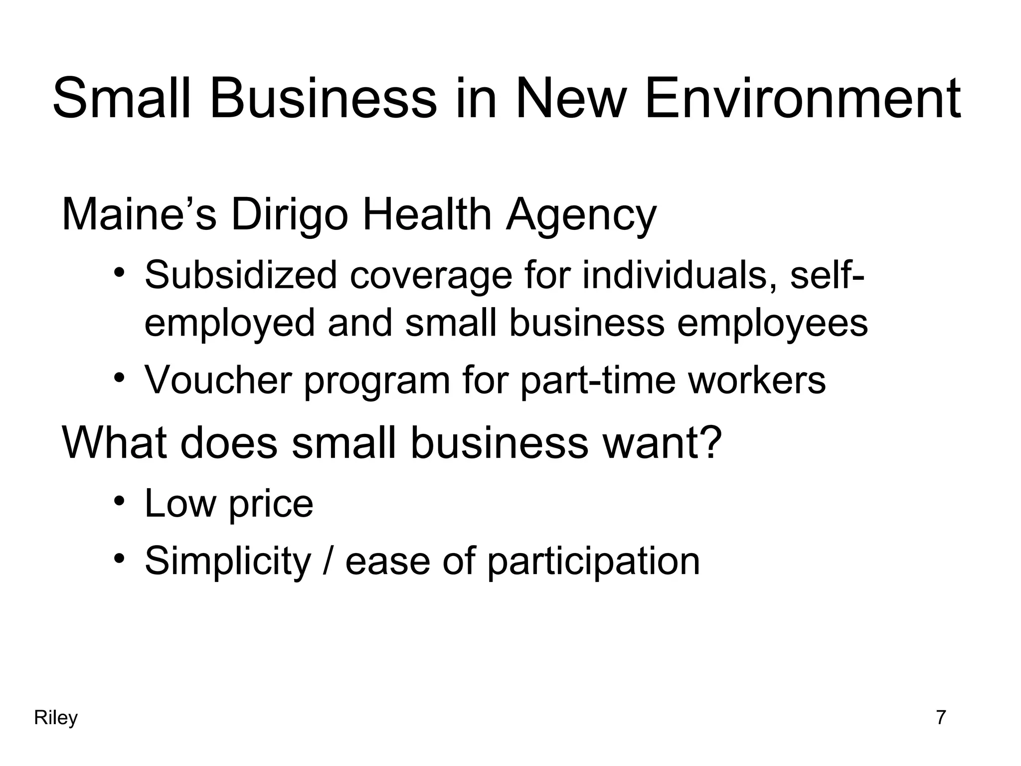 Small Business in New Environment Maine’s Dirigo Health Agency Subsidized coverage for individuals, self-employed and small business employees Voucher program for part-time workers What does small business want? Low price Simplicity / ease of participation Riley 7 