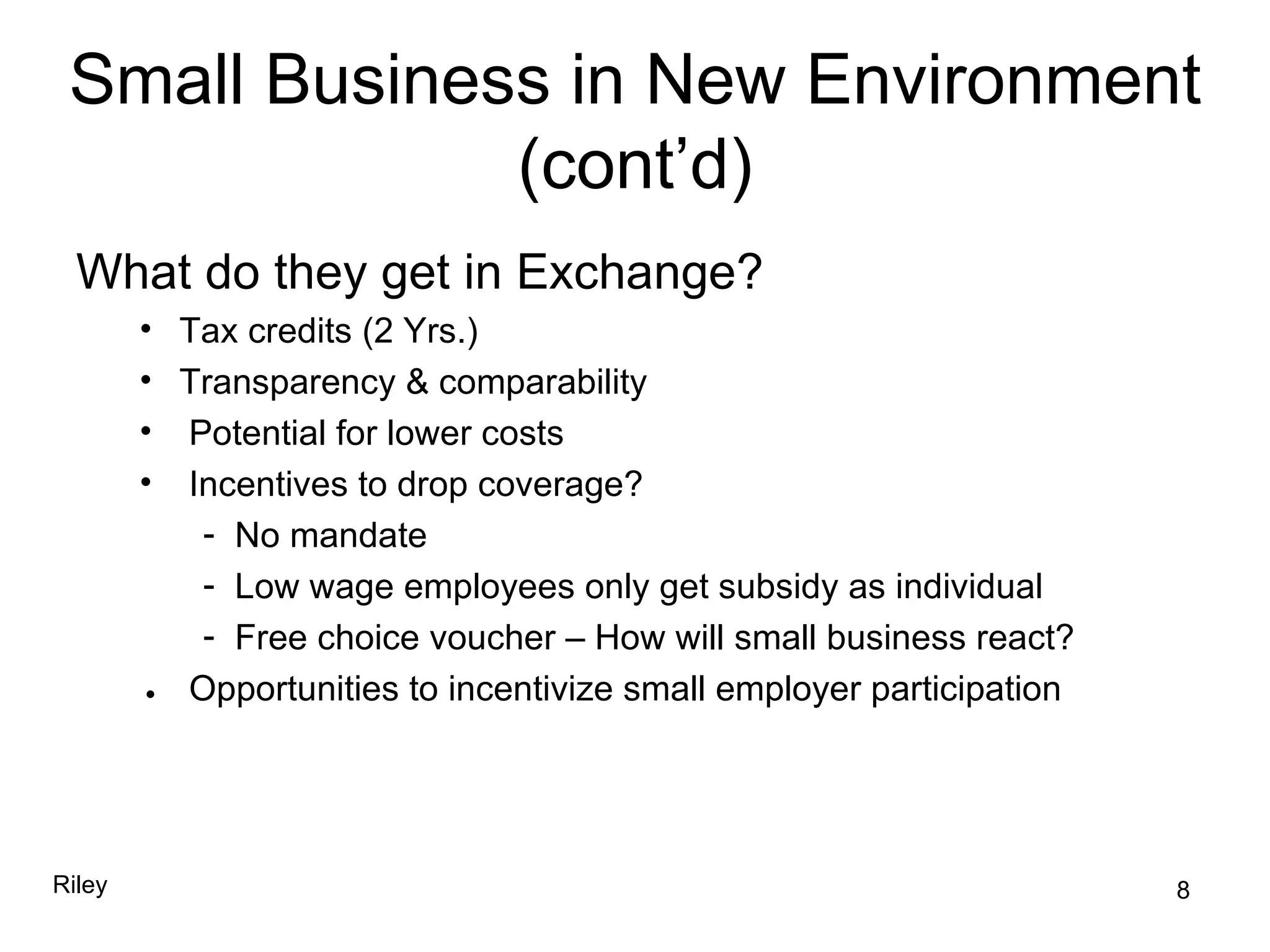 Small Business in New Environment (cont’d) What do they get in Exchange? Tax credits (2 Yrs.) Transparency & comparability Potential for lower costs Incentives to drop coverage? No mandate Low wage employees only get subsidy as individual Free choice voucher – How will small business react?    Opportunities to incentivize small employer participation 8 Riley 