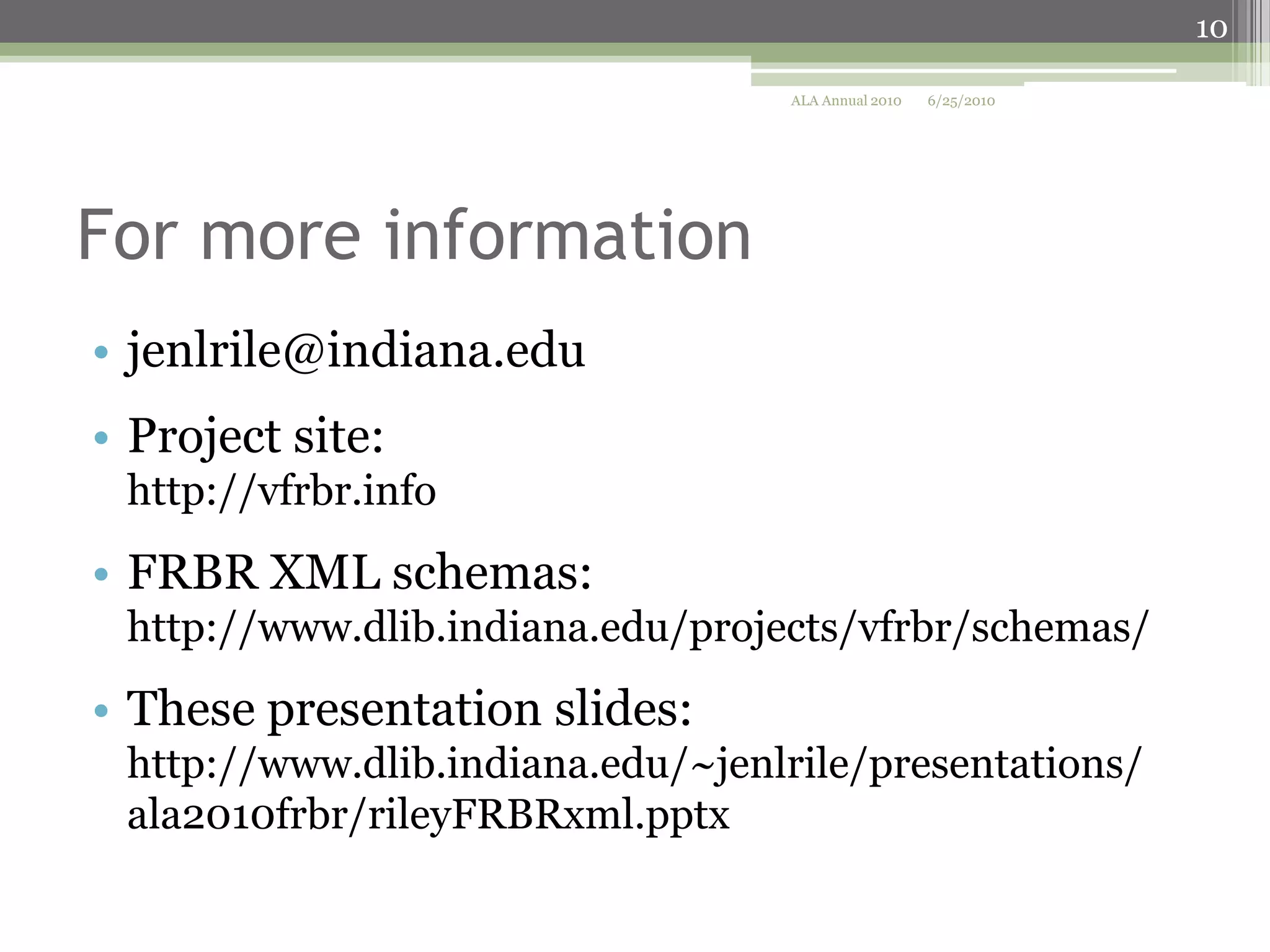 10
ALA Annual 2010

6/25/2010

For more information
• jenlrile@indiana.edu
• Project site:
http://vfrbr.info

• FRBR XML schemas:
http://www.dlib.indiana.edu/projects/vfrbr/schemas/

• These presentation slides:
http://www.dlib.indiana.edu/~jenlrile/presentations/
ala2010frbr/rileyFRBRxml.pptx

 