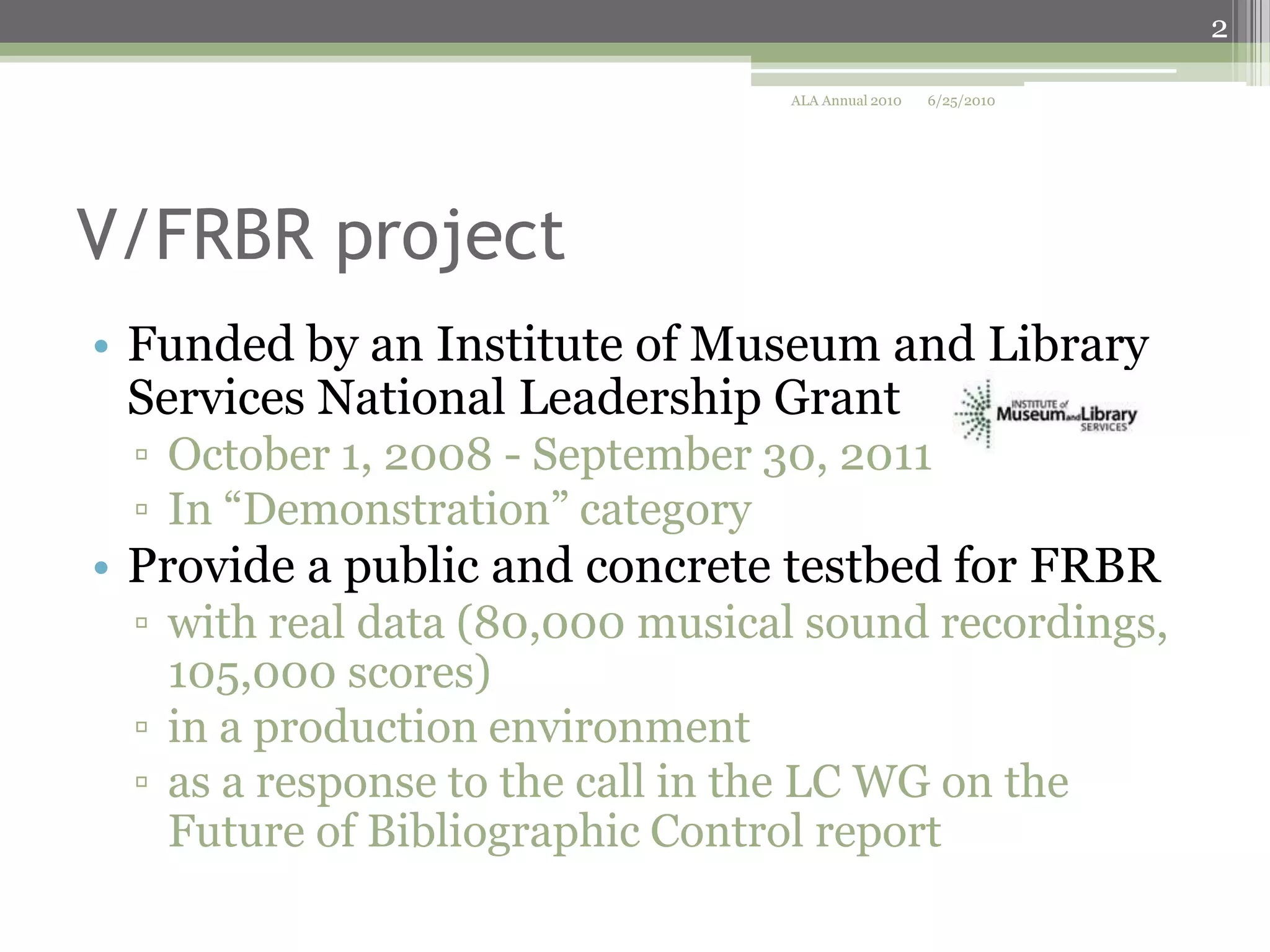 2
ALA Annual 2010

6/25/2010

V/FRBR project
• Funded by an Institute of Museum and Library
Services National Leadership Grant
▫ October 1, 2008 - September 30, 2011
▫ In “Demonstration” category

• Provide a public and concrete testbed for FRBR
▫ with real data (80,000 musical sound recordings,
105,000 scores)
▫ in a production environment
▫ as a response to the call in the LC WG on the
Future of Bibliographic Control report

 
