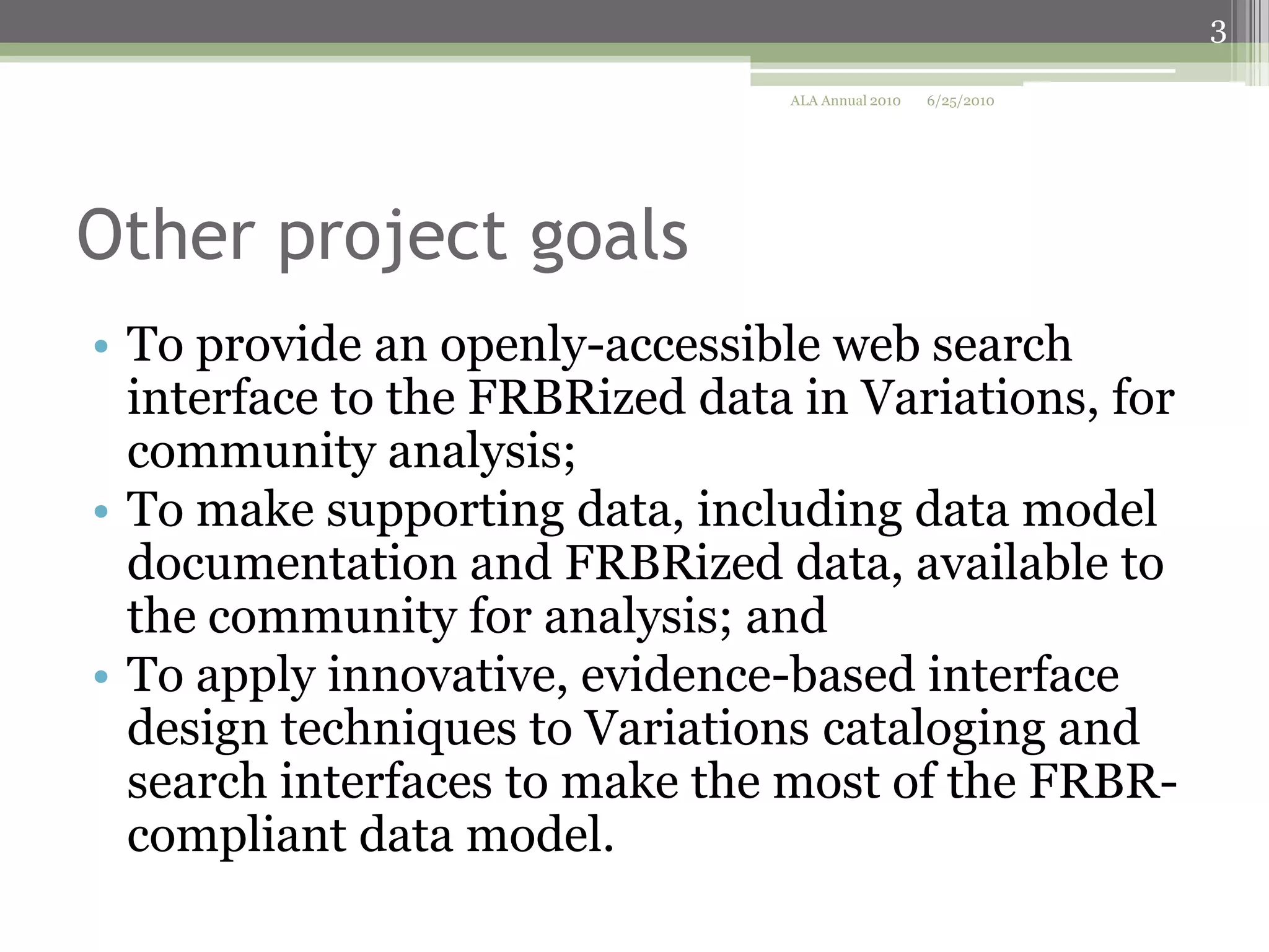 3
ALA Annual 2010

6/25/2010

Other project goals
• To provide an openly-accessible web search
interface to the FRBRized data in Variations, for
community analysis;
• To make supporting data, including data model
documentation and FRBRized data, available to
the community for analysis; and
• To apply innovative, evidence-based interface
design techniques to Variations cataloging and
search interfaces to make the most of the FRBRcompliant data model.

 