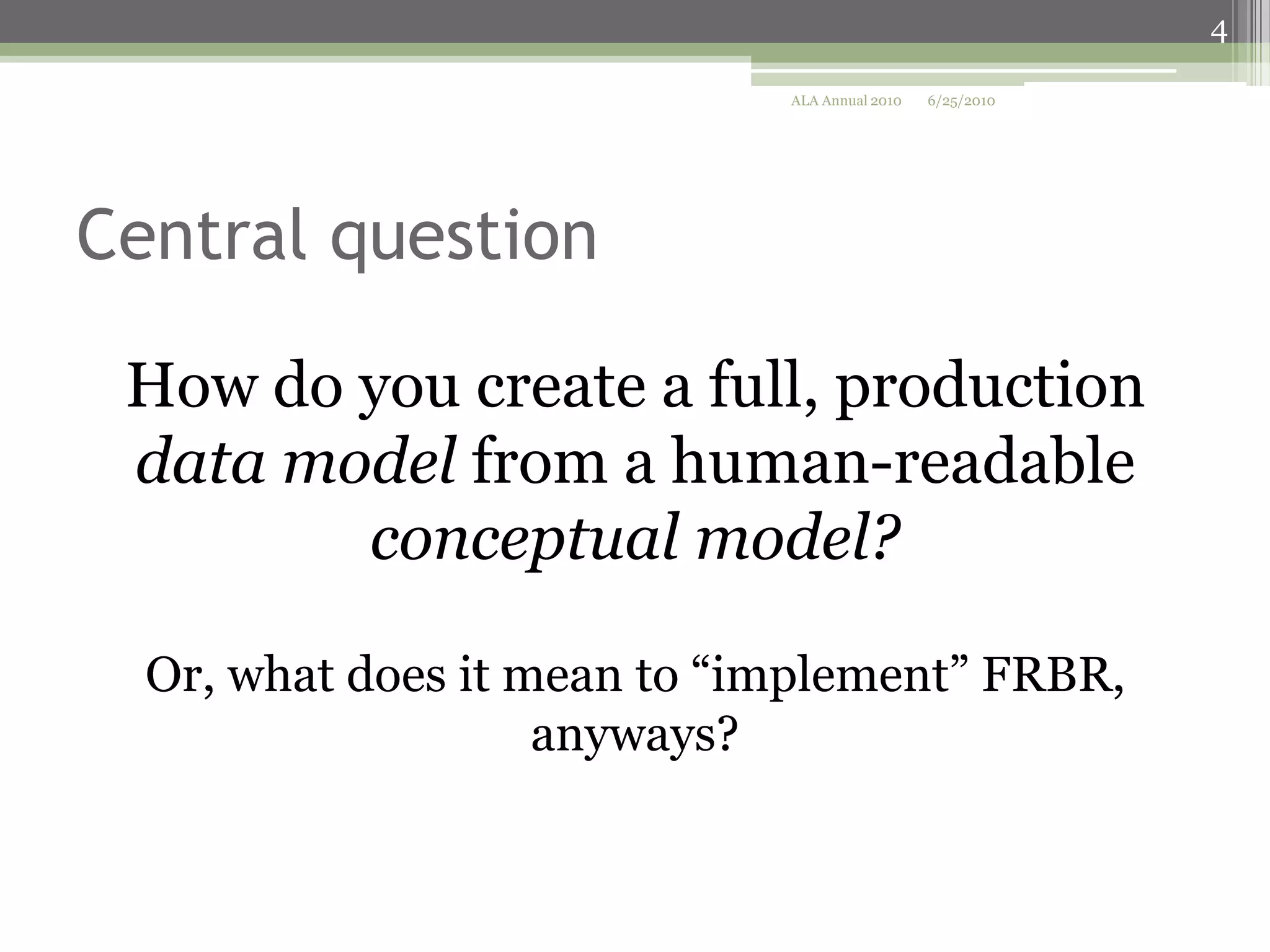 4
ALA Annual 2010

6/25/2010

Central question
How do you create a full, production
data model from a human-readable
conceptual model?
Or, what does it mean to “implement” FRBR,
anyways?

 