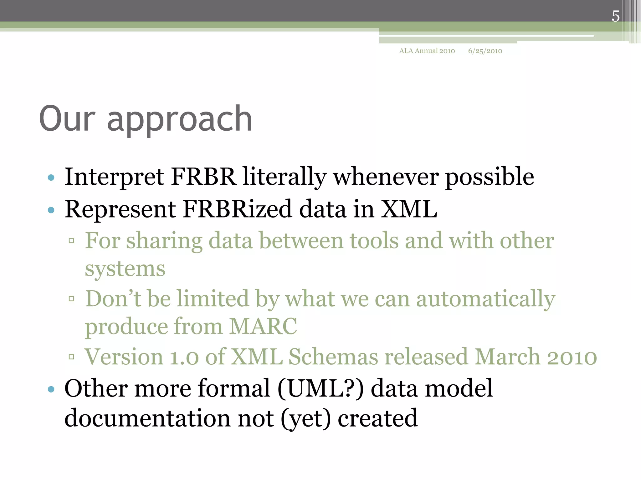 5
ALA Annual 2010

6/25/2010

Our approach
• Interpret FRBR literally whenever possible
• Represent FRBRized data in XML
▫ For sharing data between tools and with other
systems
▫ Don’t be limited by what we can automatically
produce from MARC
▫ Version 1.0 of XML Schemas released March 2010

• Other more formal (UML?) data model
documentation not (yet) created

 