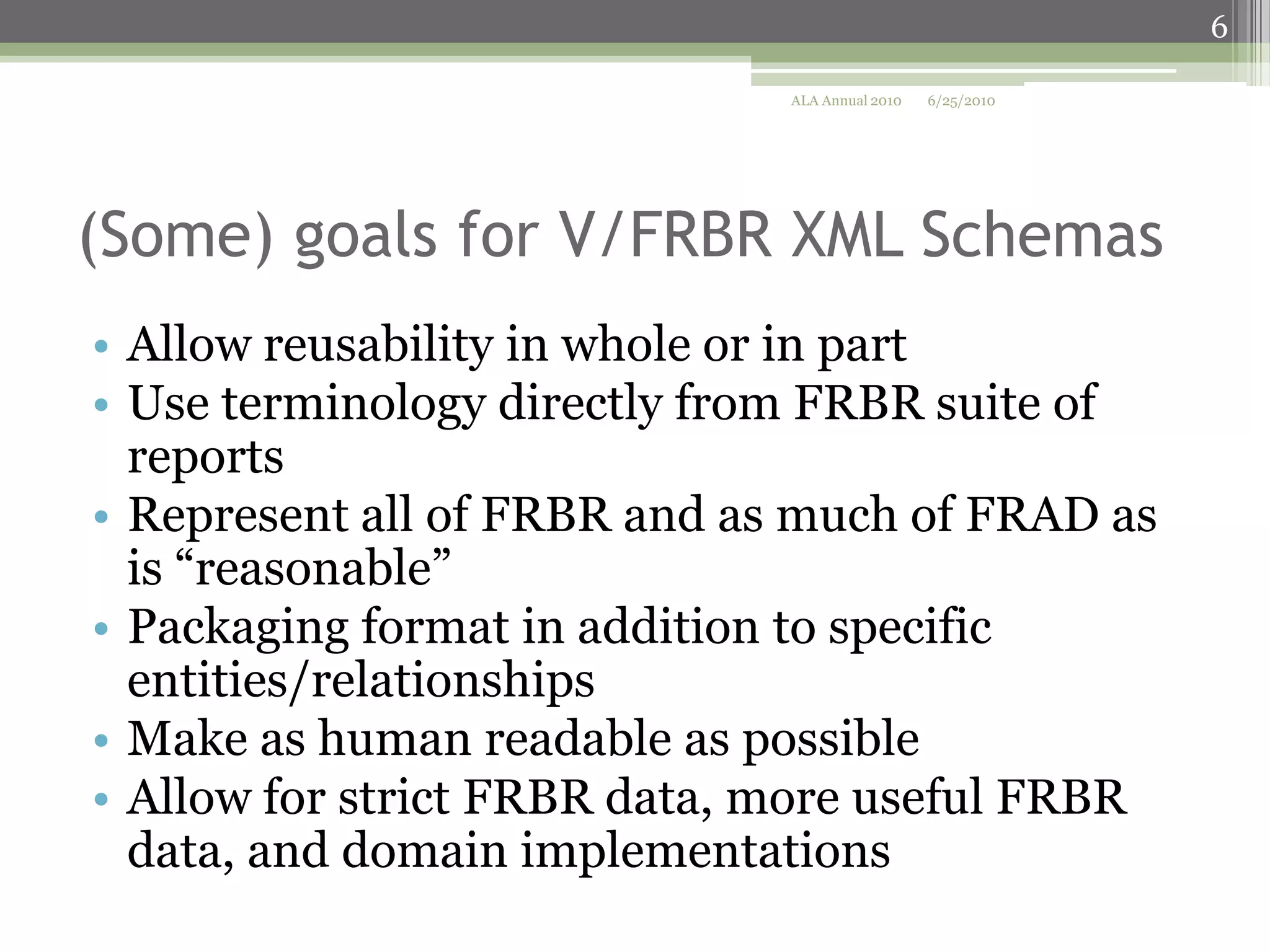6
ALA Annual 2010

6/25/2010

(Some) goals for V/FRBR XML Schemas
• Allow reusability in whole or in part
• Use terminology directly from FRBR suite of
reports
• Represent all of FRBR and as much of FRAD as
is “reasonable”
• Packaging format in addition to specific
entities/relationships
• Make as human readable as possible
• Allow for strict FRBR data, more useful FRBR
data, and domain implementations

 