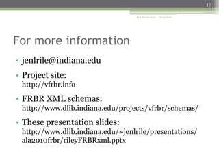 10
ALA Annual 2010

6/25/2010

For more information
• jenlrile@indiana.edu
• Project site:
http://vfrbr.info

• FRBR XML schemas:
http://www.dlib.indiana.edu/projects/vfrbr/schemas/

• These presentation slides:
http://www.dlib.indiana.edu/~jenlrile/presentations/
ala2010frbr/rileyFRBRxml.pptx

 