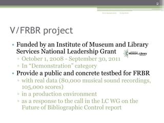 2
ALA Annual 2010

6/25/2010

V/FRBR project
• Funded by an Institute of Museum and Library
Services National Leadership Grant
▫ October 1, 2008 - September 30, 2011
▫ In “Demonstration” category

• Provide a public and concrete testbed for FRBR
▫ with real data (80,000 musical sound recordings,
105,000 scores)
▫ in a production environment
▫ as a response to the call in the LC WG on the
Future of Bibliographic Control report

 