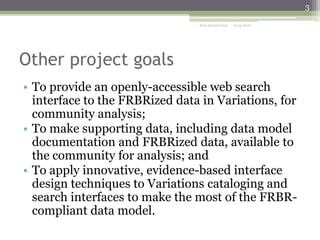 3
ALA Annual 2010

6/25/2010

Other project goals
• To provide an openly-accessible web search
interface to the FRBRized data in Variations, for
community analysis;
• To make supporting data, including data model
documentation and FRBRized data, available to
the community for analysis; and
• To apply innovative, evidence-based interface
design techniques to Variations cataloging and
search interfaces to make the most of the FRBRcompliant data model.

 