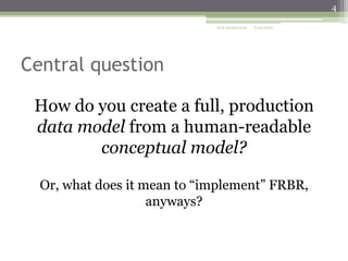 4
ALA Annual 2010

6/25/2010

Central question
How do you create a full, production
data model from a human-readable
conceptual model?
Or, what does it mean to “implement” FRBR,
anyways?

 