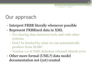 5
ALA Annual 2010

6/25/2010

Our approach
• Interpret FRBR literally whenever possible
• Represent FRBRized data in XML
▫ For sharing data between tools and with other
systems
▫ Don’t be limited by what we can automatically
produce from MARC
▫ Version 1.0 of XML Schemas released March 2010

• Other more formal (UML?) data model
documentation not (yet) created

 