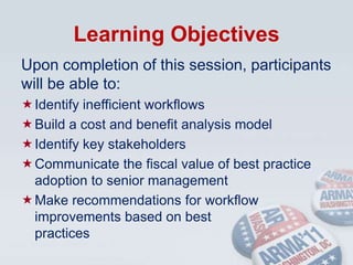 Learning ObjectivesUpon completion of this session, participants will be able to:Identify inefficient workflowsBuild a cost and benefit analysis modelIdentify key stakeholdersCommunicate the fiscal value of best practice adoption to senior managementMake recommendations for workflow   improvements based on best                      practices