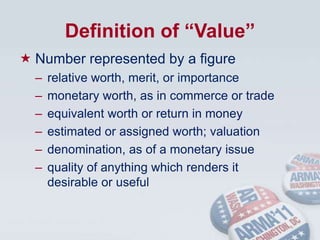 Definition of “Value”Number represented by a figurerelative worth, merit, or importancemonetary worth, as in commerce or tradeequivalent worth or return in moneyestimated or assigned worth; valuationdenomination, as of a monetary issuequality of anything which renders it        desirable or useful