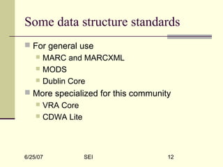 6/25/07 SEI 12
Some data structure standards
 For general use
 MARC and MARCXML
 MODS
 Dublin Core
 More specialized for this community
 VRA Core
 CDWA Lite
 