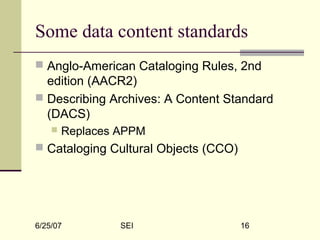 6/25/07 SEI 16
Some data content standards
 Anglo-American Cataloging Rules, 2nd
edition (AACR2)
 Describing Archives: A Content Standard
(DACS)
 Replaces APPM
 Cataloging Cultural Objects (CCO)
 