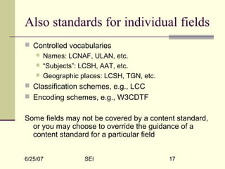 6/25/07 SEI 17
Also standards for individual fields
 Controlled vocabularies
 Names: LCNAF, ULAN, etc.
 “Subjects”: LCSH, AAT, etc.
 Geographic places: LCSH, TGN, etc.
 Classification schemes, e.g., LCC
 Encoding schemes, e.g., W3CDTF
Some fields may not be covered by a content standard,
or you may choose to override the guidance of a
content standard for a particular field
 