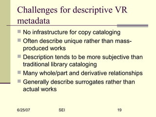 6/25/07 SEI 19
Challenges for descriptive VR
metadata
 No infrastructure for copy cataloging
 Often describe unique rather than mass-
produced works
 Description tends to be more subjective than
traditional library cataloging
 Many whole/part and derivative relationships
 Generally describe surrogates rather than
actual works
 