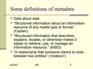 6/25/07 SEI 2
Some definitions of metadata
 Data about data
 “Structured information about an information
resource of any media type or format.”
(Caplan)
 “Structured information that describes,
explains, locates, or otherwise makes it
easier to retrieve, use, or manage an
information resource.” (NISO)
 “A relationship that someone claims to exist
between two entities” (<indecs>)
 