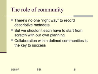 6/25/07 SEI 21
The role of community
 There’s no one “right way” to record
descriptive metadata
 But we shouldn’t each have to start from
scratch with our own planning
 Collaboration within defined communities is
the key to success
 
