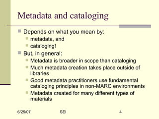 6/25/07 SEI 4
Metadata and cataloging
 Depends on what you mean by:
 metadata, and
 cataloging!
 But, in general:
 Metadata is broader in scope than cataloging
 Much metadata creation takes place outside of
libraries
 Good metadata practitioners use fundamental
cataloging principles in non-MARC environments
 Metadata created for many different types of
materials
 