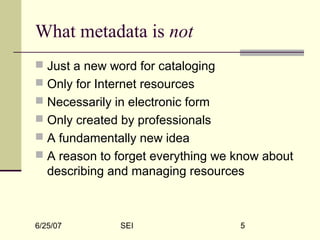 6/25/07 SEI 5
What metadata is not
 Just a new word for cataloging
 Only for Internet resources
 Necessarily in electronic form
 Only created by professionals
 A fundamentally new idea
 A reason to forget everything we know about
describing and managing resources
 