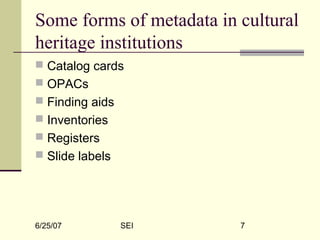 6/25/07 SEI 7
Some forms of metadata in cultural
heritage institutions
 Catalog cards
 OPACs
 Finding aids
 Inventories
 Registers
 Slide labels
 