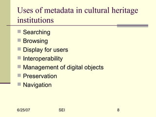 6/25/07 SEI 8
Uses of metadata in cultural heritage
institutions
 Searching
 Browsing
 Display for users
 Interoperability
 Management of digital objects
 Preservation
 Navigation
 
