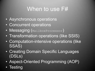 When to use F#Asynchronous operationsConcurrent operationsMessaging (MailboxProcessor)Transformation operations (like SSIS)Computation-intensive operations (like SSAS)Creating Domain Specific Languages (DSLs)Aspect-Oriented Programming (AOP)Testing