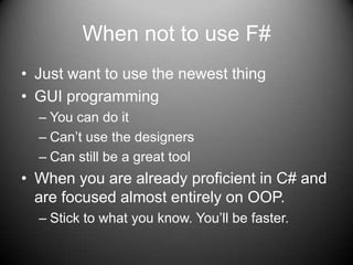 When not to use F# Just want to use the newest thingGUI programmingYou can do itCan’t use the designersCan still be a great toolWhen you are already proficient in C# and are focused almost entirely on OOP.Stick to what you know. You’ll be faster.