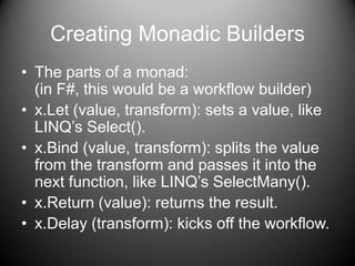 Creating Monadic BuildersThe parts of a monad:(in F#, this would be a workflow builder)x.Let (value, transform): sets a value, like LINQ’s Select().x.Bind (value, transform): splits the value from the transform and passes it into the next function, like LINQ’s SelectMany().x.Return (value): returns the result.x.Delay (transform): kicks off the workflow.