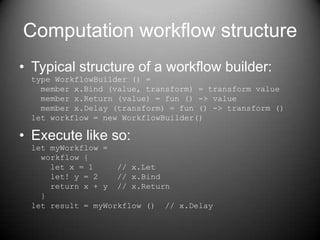 Computation workflow structureTypical structure of a workflow builder:type WorkflowBuilder () =  member x.Bind (value, transform) = transform value  member x.Return (value) = fun () -> value  member x.Delay (transform) = fun () -> transform ()let workflow = new WorkflowBuilder()Execute like so:let myWorkflow =  workflow {    let x = 1     // x.Let    let! y = 2    // x.Bind    return x + y  // x.Return  }let result = myWorkflow ()  // x.Delay