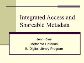 Integrated Access and
Shareable Metadata
Jenn Riley
Metadata Librarian
IU Digital Library Program
 