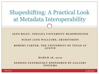 Jenn Riley, Indiana University-Bloomington Susan Jane Williams, Archivision Robert Carter, The University of Texas at Austin March 18, 2010Session generously sponsored by Gallery Systems   Shapeshifting: A Practical Look at Metadata Interoperability 3/18/2010 VRA 2010 