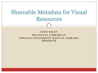 J E N N R I L E Y
M E T A D A T A L I B R A R I A N
I N D I A N A U N I V E R S I T Y D I G I T A L L I B R A R Y
P R O G R A M
Shareable Metadata for Visual
Resources
 