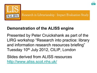 




Demonstration of the ALISS engine
Presented by Peter Cruickshank as part of the
LIRG workshop “Research into practice: library
and information research resources briefing”
Tuesday 10th July 2012, CILIP, London
Slides derived from ALISS resources
http://www.aliss.scot.nhs.uk/
 