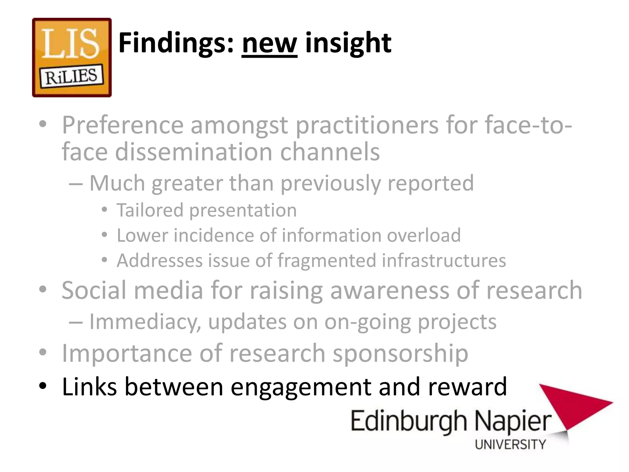 Findings: new insight

• Preference amongst practitioners for face-to-
  face dissemination channels
  – Much greater than previously reported
     • Tailored presentation
     • Lower incidence of information overload
     • Addresses issue of fragmented infrastructures
• Social media for raising awareness of research
  – Immediacy, updates on on-going projects
• Importance of research sponsorship
• Links between engagement and reward
 