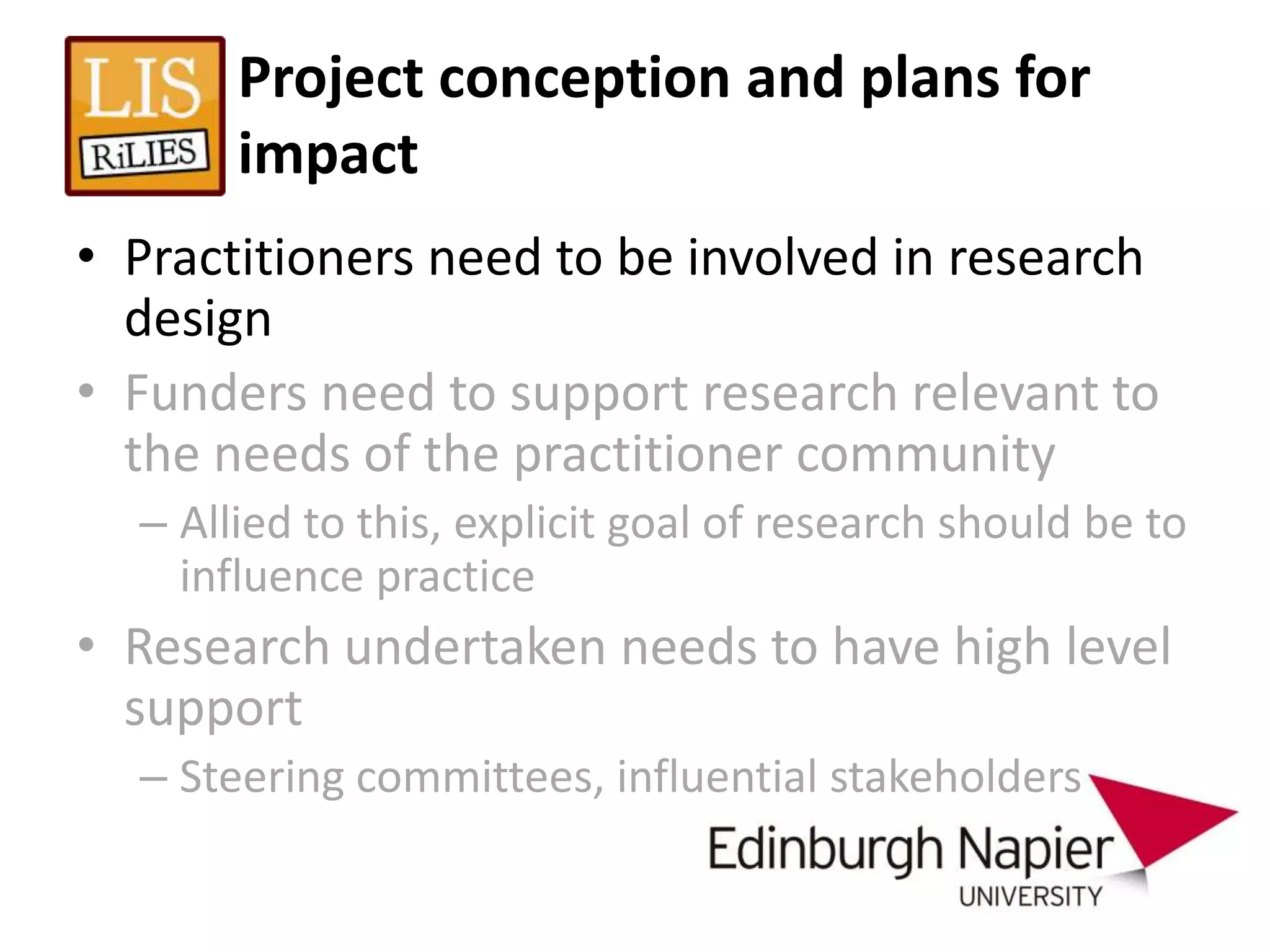 Project conception and plans for
       impact
• Practitioners need to be involved in research
  design
• Funders need to support research relevant to
  the needs of the practitioner community
  – Allied to this, explicit goal of research should be to
    influence practice
• Research undertaken needs to have high level
  support
  – Steering committees, influential stakeholders
 