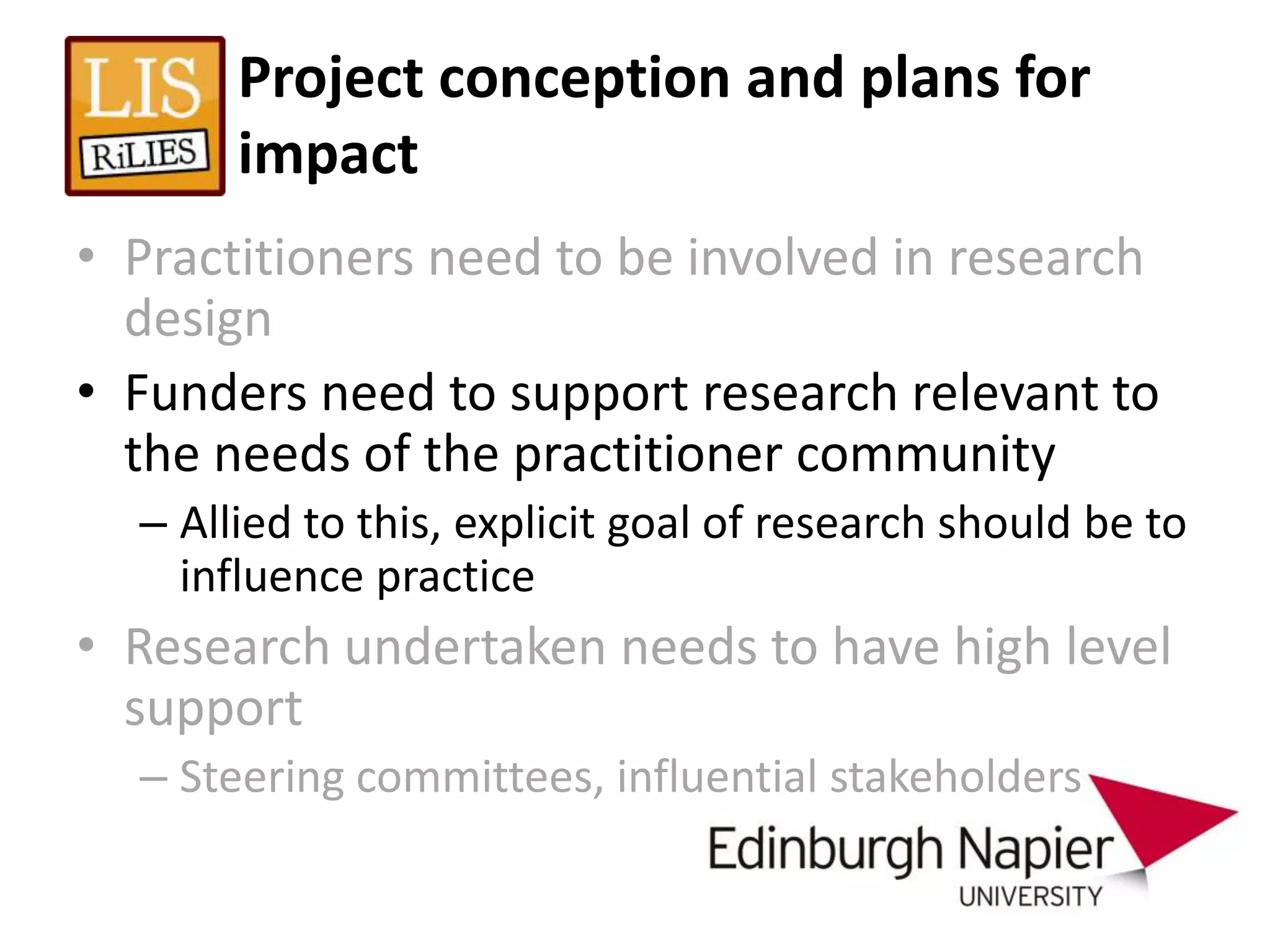 Project conception and plans for
       impact
• Practitioners need to be involved in research
  design
• Funders need to support research relevant to
  the needs of the practitioner community
  – Allied to this, explicit goal of research should be to
    influence practice
• Research undertaken needs to have high level
  support
  – Steering committees, influential stakeholders
 