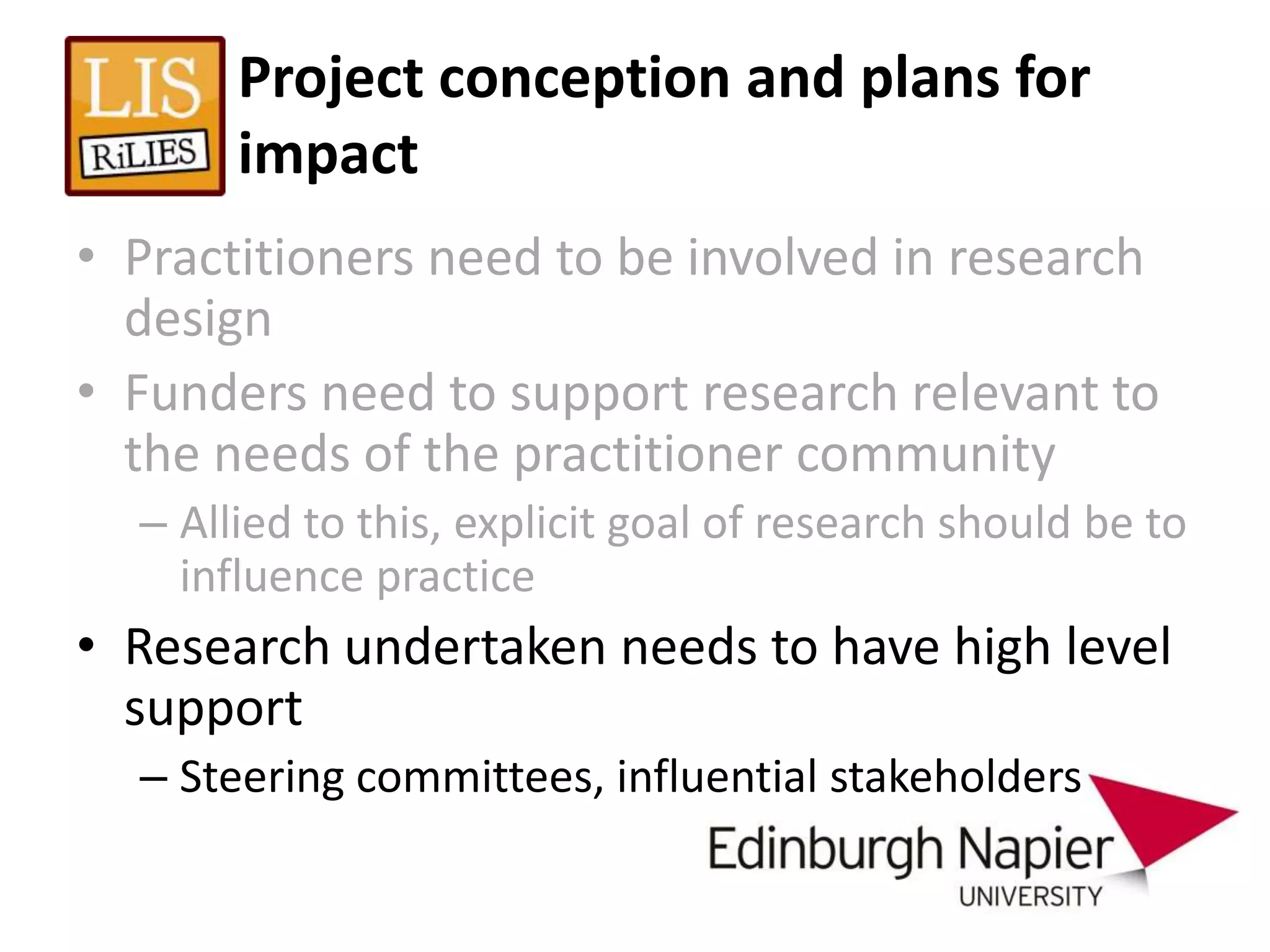 Project conception and plans for
       impact
• Practitioners need to be involved in research
  design
• Funders need to support research relevant to
  the needs of the practitioner community
  – Allied to this, explicit goal of research should be to
    influence practice
• Research undertaken needs to have high level
  support
  – Steering committees, influential stakeholders
 
