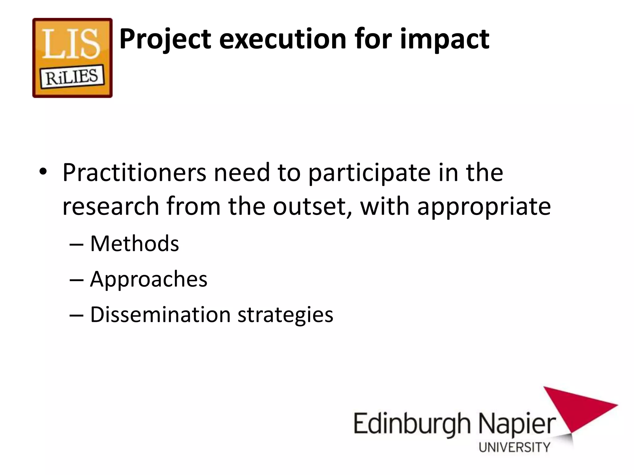 Project execution for impact



• Practitioners need to participate in the
  research from the outset, with appropriate
  – Methods
  – Approaches
  – Dissemination strategies
 