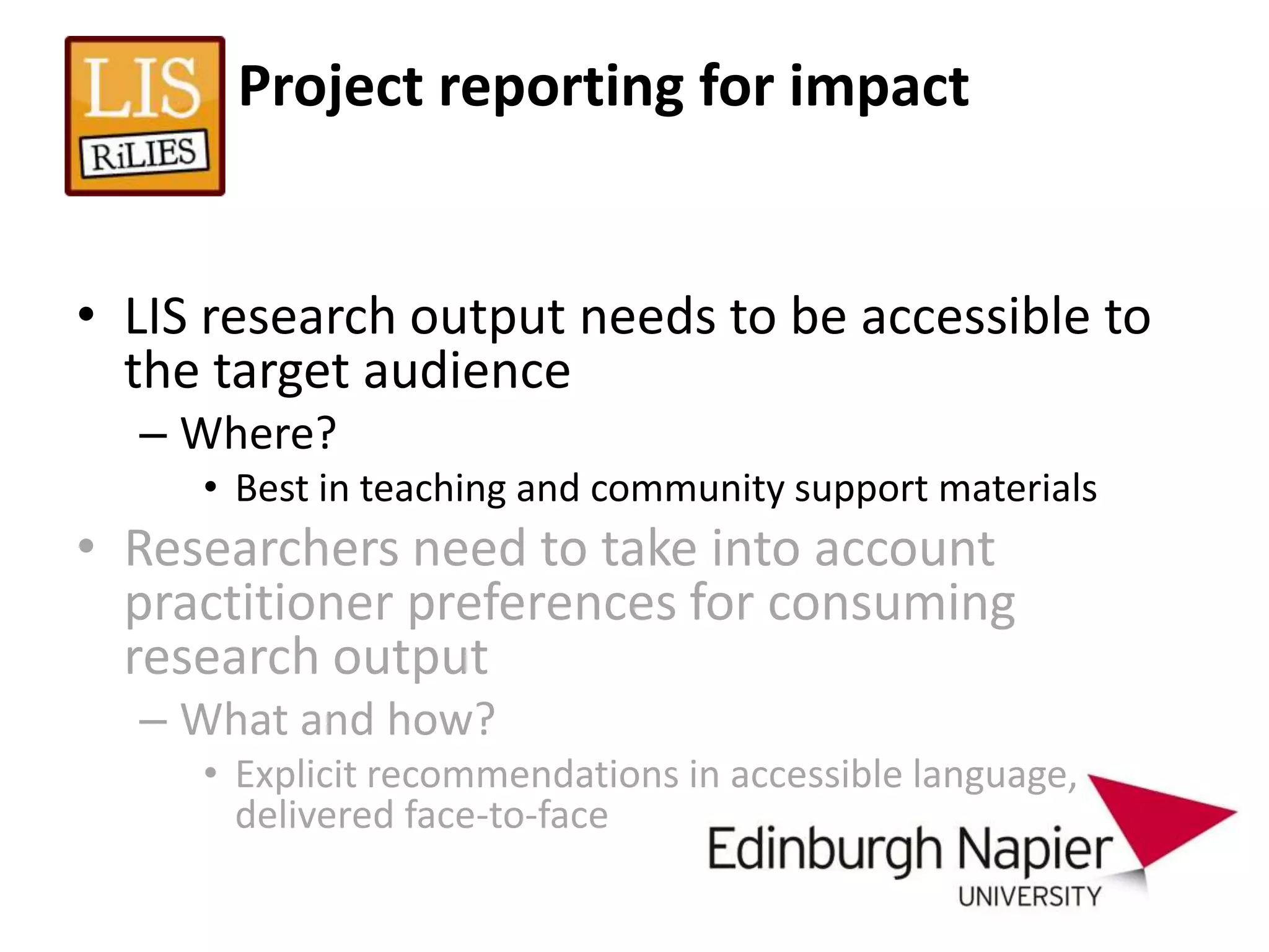 Project reporting for impact


• LIS research output needs to be accessible to
  the target audience
  – Where?
     • Best in teaching and community support materials
• Researchers need to take into account
  practitioner preferences for consuming
  research output
  – What and how?
     • Explicit recommendations in accessible language,
       delivered face-to-face
 