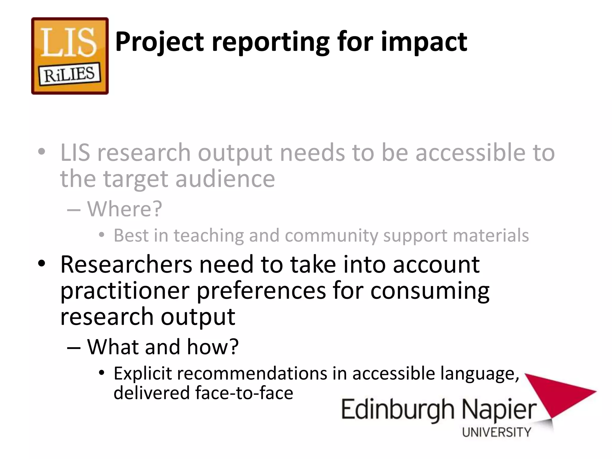 Project reporting for impact


• LIS research output needs to be accessible to
  the target audience
  – Where?
     • Best in teaching and community support materials
• Researchers need to take into account
  practitioner preferences for consuming
  research output
  – What and how?
     • Explicit recommendations in accessible language,
       delivered face-to-face
 