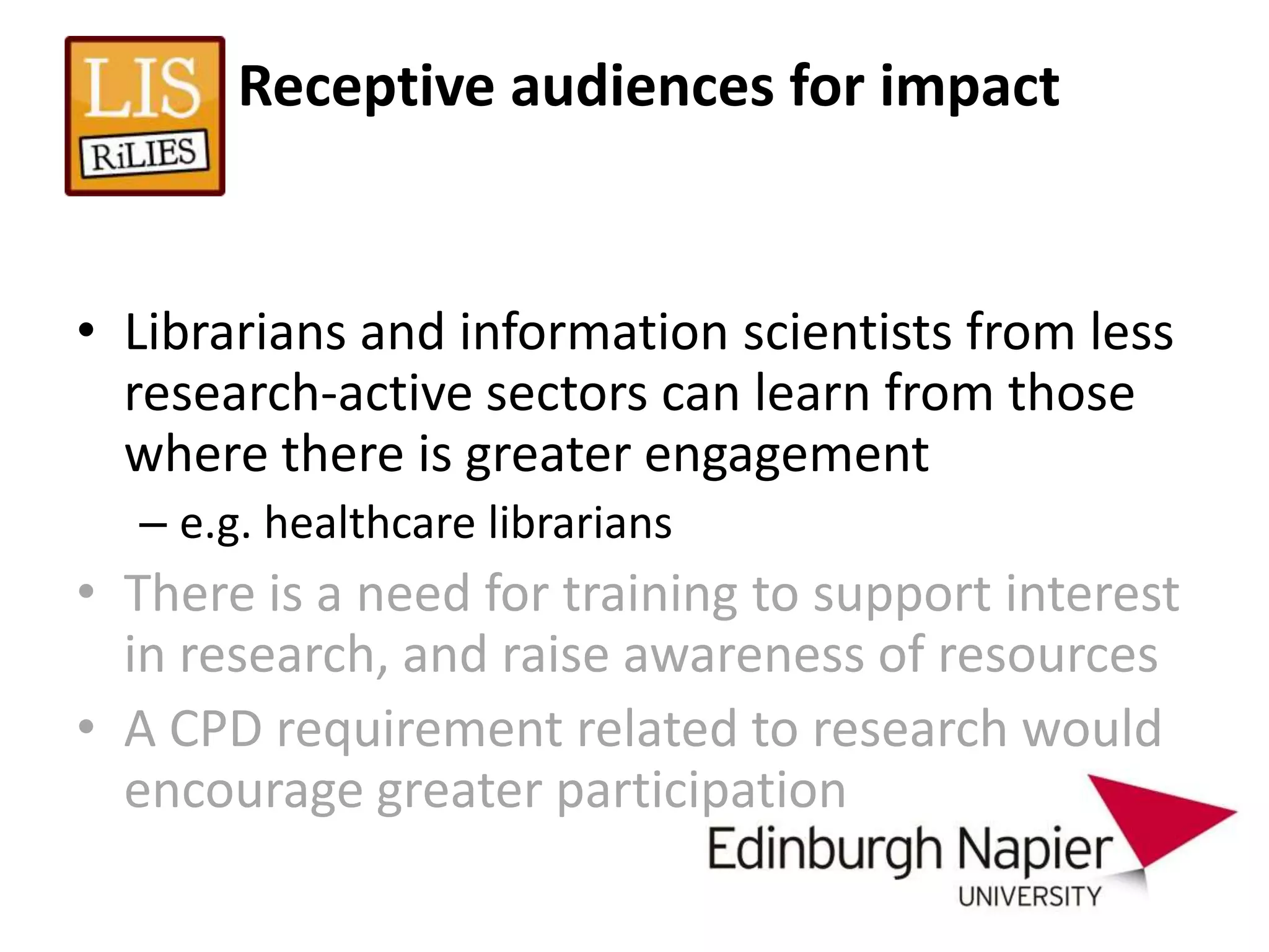 Receptive audiences for impact


• Librarians and information scientists from less
  research-active sectors can learn from those
  where there is greater engagement
  – e.g. healthcare librarians
• There is a need for training to support interest
  in research, and raise awareness of resources
• A CPD requirement related to research would
  encourage greater participation
 